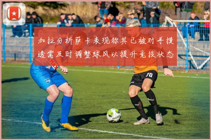 加拉分析萨卡表现称其已被对手摸透需及时调整球风以提升竞技状态