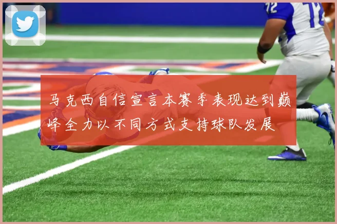 马克西自信宣言本赛季表现达到巅峰全力以不同方式支持球队发展