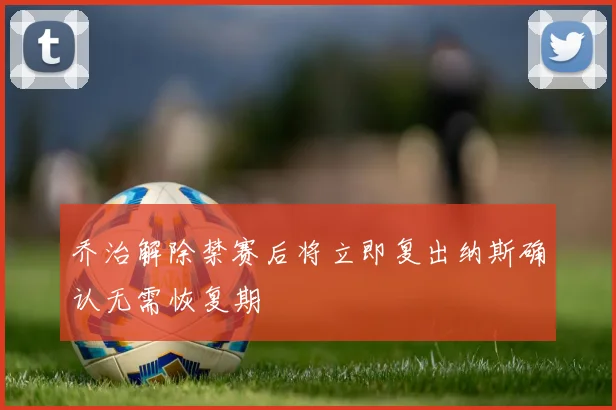 乔治解除禁赛后将立即复出纳斯确认无需恢复期