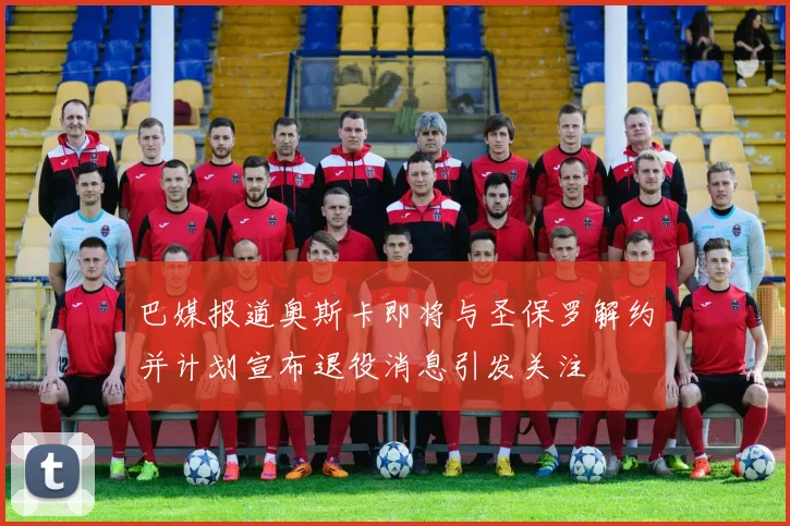 巴媒报道奥斯卡即将与圣保罗解约并计划宣布退役消息引发关注