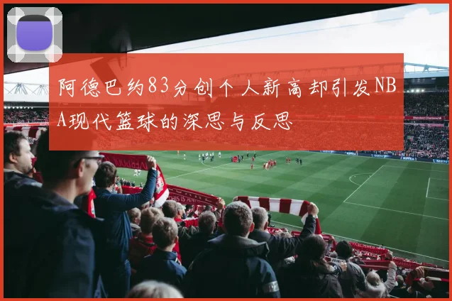 阿德巴约83分创个人新高却引发NBA现代篮球的深思与反思