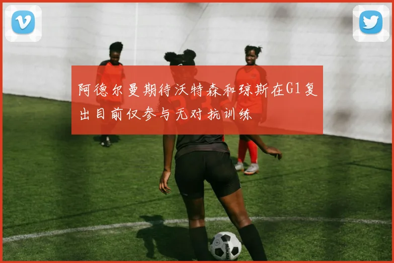阿德尔曼期待沃特森和琼斯在G1复出目前仅参与无对抗训练