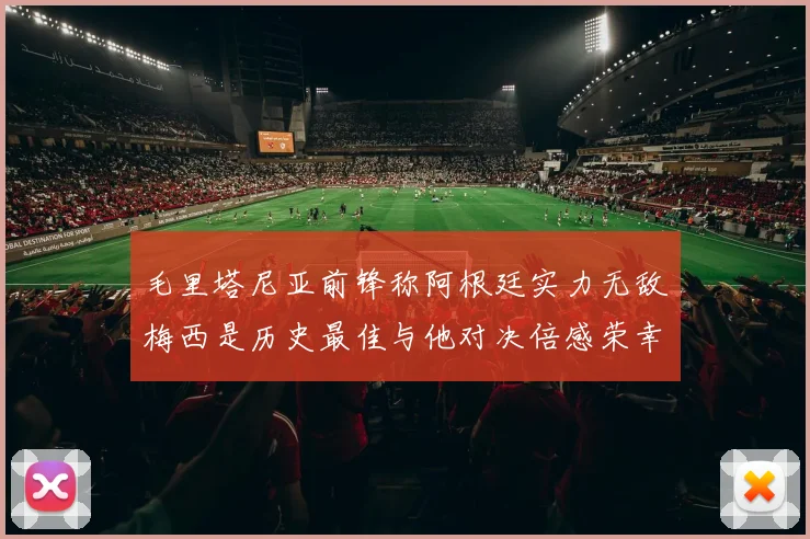 毛里塔尼亚前锋称阿根廷实力无敌梅西是历史最佳与他对决倍感荣幸