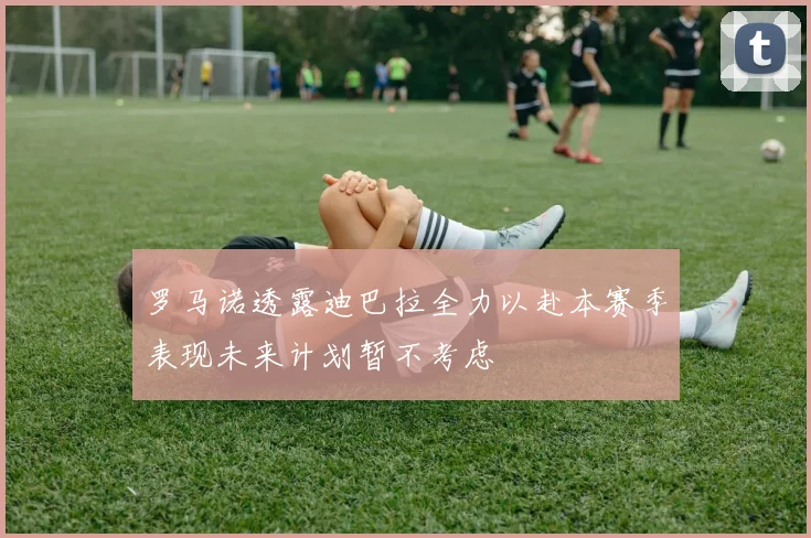 罗马诺透露迪巴拉全力以赴本赛季表现未来计划暂不考虑