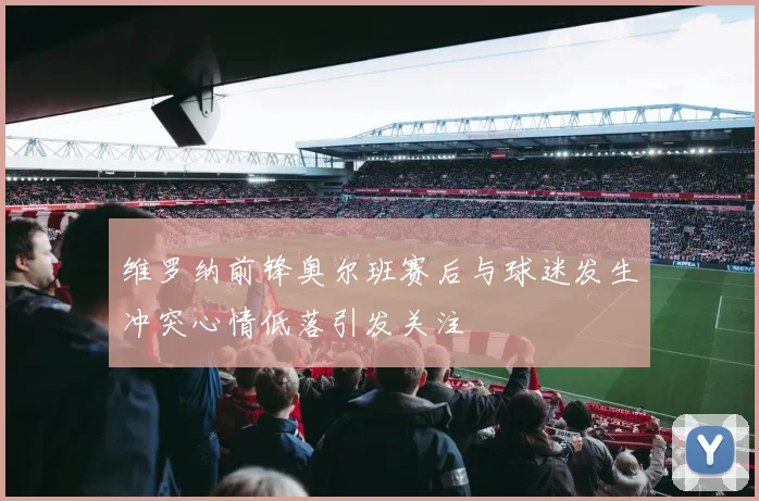 维罗纳前锋奥尔班赛后与球迷发生冲突心情低落引发关注