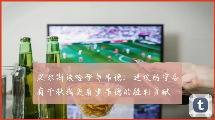 皮尔斯谈哈登与韦德：进攻防守各有千秋我更看重韦德的胜利贡献