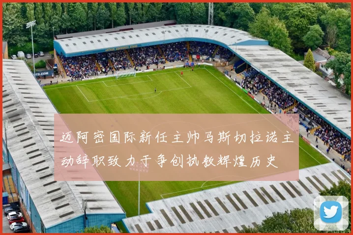 迈阿密国际新任主帅马斯切拉诺主动辞职致力于争创执教辉煌历史
