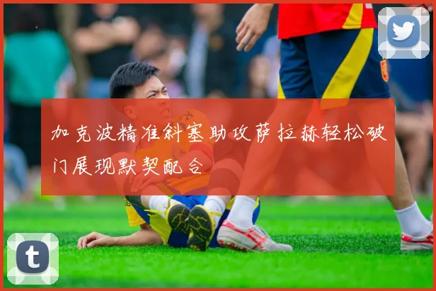 加克波精准斜塞助攻萨拉赫轻松破门展现默契配合