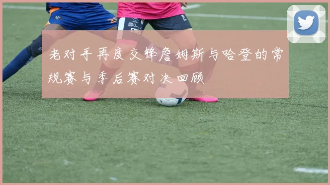 老对手再度交锋詹姆斯与哈登的常规赛与季后赛对决回顾