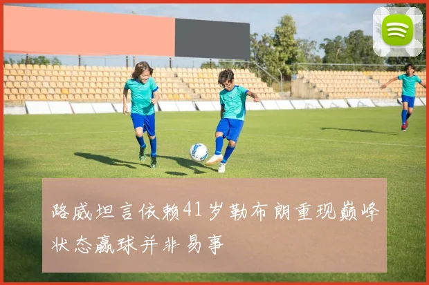 路威坦言依赖41岁勒布朗重现巅峰状态赢球并非易事