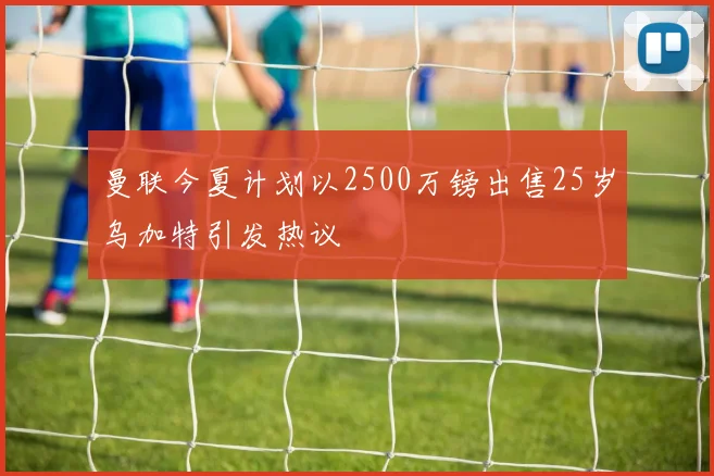 曼联今夏计划以2500万镑出售25岁乌加特引发热议