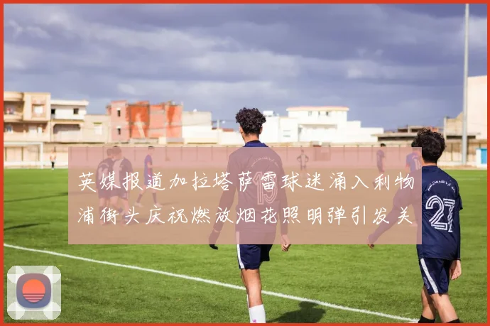 英媒报道加拉塔萨雷球迷涌入利物浦街头庆祝燃放烟花照明弹引发关注