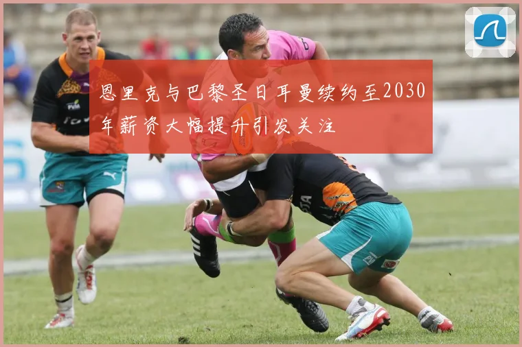 恩里克与巴黎圣日耳曼续约至2030年薪资大幅提升引发关注
