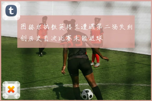 图赫尔执教英格兰遭遇第二场失利创历史首次比赛未能进球