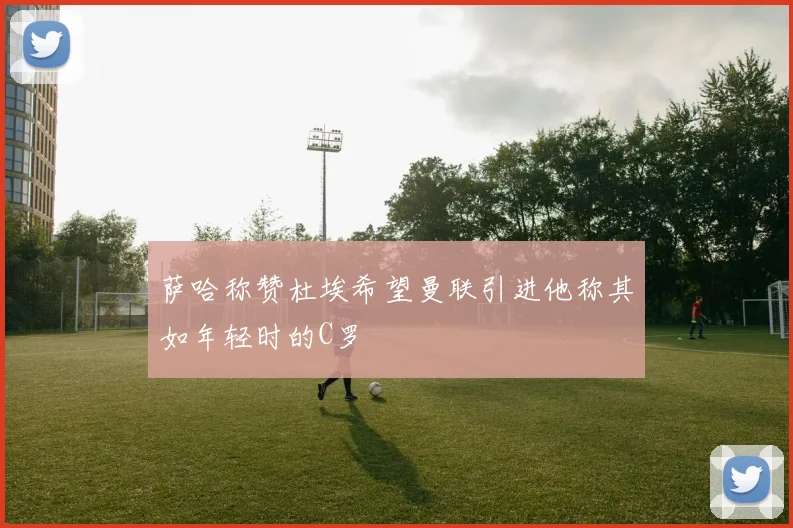 萨哈称赞杜埃希望曼联引进他称其如年轻时的C罗