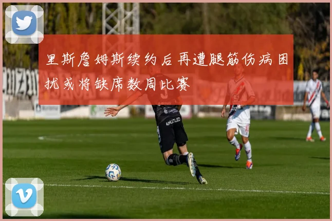 里斯詹姆斯续约后再遭腿筋伤病困扰或将缺席数周比赛