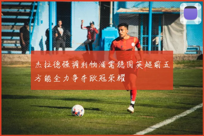 杰拉德强调利物浦需稳固英超前五方能全力争夺欧冠荣耀